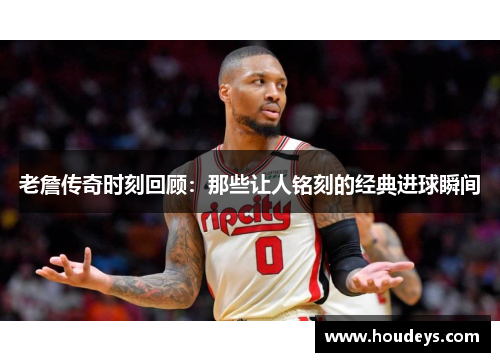 老詹传奇时刻回顾：那些让人铭刻的经典进球瞬间
